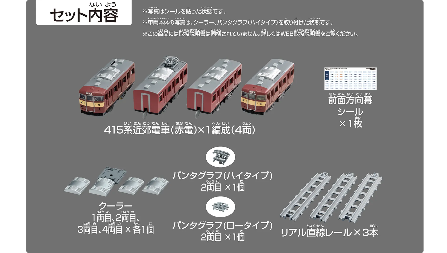セット内容|415系近郊電車(赤電)×1編成(4両)|前面方向幕シール×1枚|クーラー1両目、2両目、3両目、4両目×各1個|パンタグラフ(ハイタイプ)2両目×1個|パンタグラフ(ロータイプ)2両目×1個|リアル直線レール×3本|※写真はシールを貼った状態です。※車両本体の写真は、クーラー・パンタグラフ(ハイタイプ)を取り付けた状態です。※この商品には取扱説明書は同梱されていません。詳しくはWEB取扱説明書をご覧ください。 セット内容|415系近郊電車(赤電)×1編成(4両)|前面方向幕シール×1枚|クーラー1両目、2両目、3両目、4両目×各1個|パンタグラフ(ハイタイプ)2両目×1個|パンタグラフ(ロータイプ)2両目×1個|リアル直線レール×3本|※写真はシールを貼った状態です。※車両本体の写真は、クーラー・パンタグラフ(ハイタイプ)を取り付けた状態です。※この商品には取扱説明書は同梱されていません。詳しくはWEB取扱説明書をご覧ください。