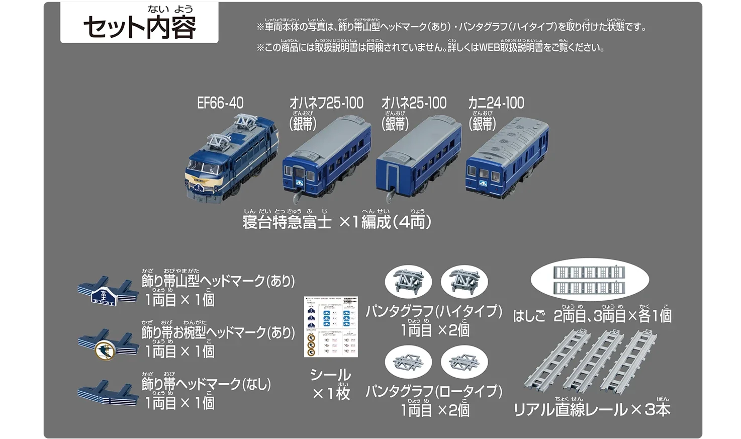 セット内容｜寝台特急富士×1編成（4両）・EF66-40・オハネフ25-100（銀帯）・オハネ25-100（銀帯）・カニ24-100（銀帯）｜飾り帯山型ヘッドマーク（あり）1両目×1個｜飾り帯お椀型ヘッドマーク（あり）1両目×1個｜飾り帯山型ヘッドマーク（なし）1両目×1個｜シール×1枚｜パンタグラフ（ハイタイプ）1両目×2個｜パンタグラフ（ロータイプ）1両目×2個｜はしご 2両目、3両目×各1個｜リアル直線レール×3本｜※車両本体の写真は、飾り帯山型ヘッドマーク（あり）・パンタグラフ（ハイタイプ）を取り付けた状態です。※この商品には取扱説明書は同梱されていません。詳しくはWEB取扱説明書をご覧ください。