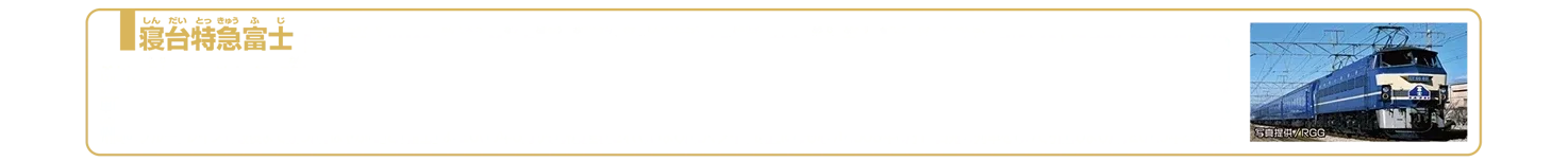 寝台特急富士｜「寝台特急富士」は1964年（昭和39年）に東京〜大分間を結ぶ寝台特急として登場しました。当時、東京〜九州を結ぶ寝台特急には「さくら」、「みずほ」、「あさかぜ」、「はやぶさ」、「富士」がありました。1965年「富士」は日豊本線経由で西鹿児島まで延長され、1574.2kmを24時間以上かけて運行する日本一長距離の定期特急列車となりました。1985年にはハイパワー電気機関車EF66形が牽引機に選ばれ、富士山をデザインした山型のヘッドマークが掲げられ人気を博しました。しかし、1990年代半ばになると臨時列車への格下げ、運転区間の短縮や併結運転が進みました。東京〜九州間のブルートレインで最後まで残った「はやぶさ」と「富士」は、2005年3月から併結運転されていましたが、ダイヤ改正に伴い2009年3月13日発の列車を持って引退しました。2025年2月現在