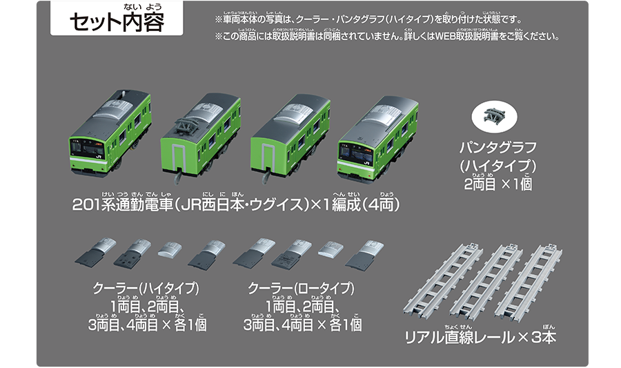 セット内容｜201系通勤電車（JR西日本・ウグイス）×1編成（4両）｜パンタグラフ（ハイタイプ）2両目×1個｜クーラー（ハイタイプ）1両目、2両目、3両目、4両目×各1個｜抵抗器カバー（ロータイプ）1両目×1個｜クーラー（ロータイプ）1両目、2両目、3両目、4両目×各1個｜抵抗器カバー（ロータイプ）1両目×1個｜リアル直線レール×3本｜※車両本体の写真は、クーラー・パンタグラフ（ハイタイプ）を取り付けた状態です。※この商品には取扱説明書は同梱されていません。詳しくはWEB取扱説明書をご覧ください。