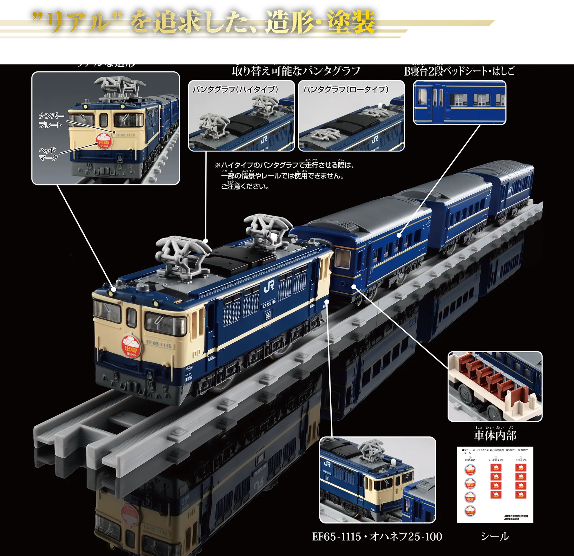 “リアル”を追求した、造形・塗装|『リアルな造形』:ナンバープレート、ヘッドマーク|『取り替え可能なパンタグラフ』:〔パンタグラフ(ハイタイプ)|パンタグラフ(ロータイプ〕|※ハイタイプのパンタグラフで走行させる際は、一部の情景やレールでは使用できません。ご注意ください。|『B寝台2段ベッドシート・はしご』|『EF65-1115・オハネフ25-100』|『車体内部』|『シール』 “リアル”を追求した、造形・塗装|『リアルな造形』:ナンバープレート、ヘッドマーク|『取り替え可能なパンタグラフ』:〔パンタグラフ(ハイタイプ)|パンタグラフ(ロータイプ〕|※ハイタイプのパンタグラフで走行させる際は、一部の情景やレールでは使用できません。ご注意ください。|『B寝台2段ベッドシート・はしご』|『EF65-1115・オハネフ25-100』|『車体内部』|『シール』