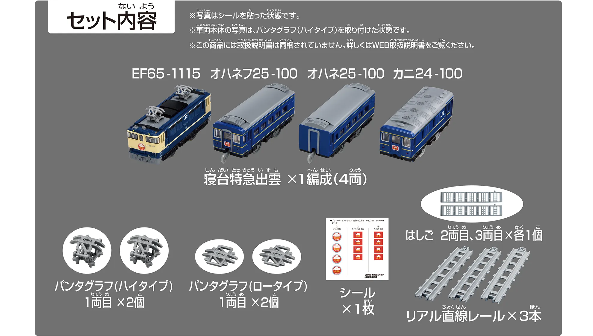 セット内容|寝台特急出雲×1編成(4両):EF65-1115、オハネフ25-100、オハネ25-100、カニ24-100|パンタグラフ(ハイタイプ)1両目×2個|パンタグラフ(ロータイプ)1両目×2個|シール×1枚|はしご 2両目、3両目×各1個|リアル直線レール×3本|※写真はシールを貼った状態です。※車両本体の写真は、パンタグラフ(ハイタイプ)を取り付けた状態です。※この商品には取扱説明書は同梱されていません。詳しくはWEB取扱説明書をご覧ください。 セット内容|寝台特急出雲×1編成(4両):EF65-1115、オハネフ25-100、オハネ25-100、カニ24-100|パンタグラフ(ハイタイプ)1両目×2個|パンタグラフ(ロータイプ)1両目×2個|シール×1枚|はしご 2両目、3両目×各1個|リアル直線レール×3本|※写真はシールを貼った状態です。※車両本体の写真は、パンタグラフ(ハイタイプ)を取り付けた状態です。※この商品には取扱説明書は同梱されていません。詳しくはWEB取扱説明書をご覧ください。