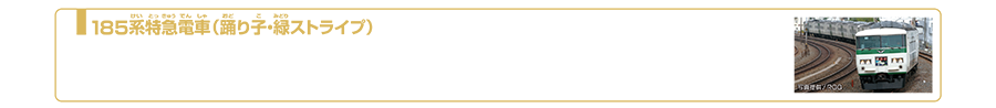 185系特急電車（踊り子・緑ストライプ）｜185系は1981年（昭和56年）3月から運用が開始された直流特急形電車です。車体はクリーム色に幅が異なる3本の緑色のストライプが入っています。東京〜伊豆方面に向かう特急「踊り子」や、「湘南ライナー」などを中心に運行されました。昭和、平成、令和と三世代を走り続けてきましたが、2021年3月12日に定期運用を終了しました。同年5月より臨時列車として運行されています。2023年2月現在