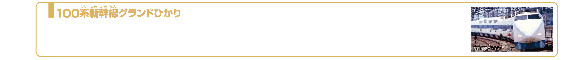 100系新幹線グランドひかり（ライト付仕様）｜100系新幹線は、0系新幹線の後継者として国鉄時代の1985年（昭和60年）に登場しました。先鋭的な戦闘形状は「シャークノーズ」とも呼ばれ、スマートな外観と新幹線では初のダブルデッカー（2階建て）車両が2両組み込まれ、東海道・山陽新幹線の新たな顔として活躍しました。1989年（平成元年）には、JR西日本から2階建て4両が組み込まれたV編成「グランドひかり」がデビューし、2階建て食堂車は、2階に食堂、1階には厨房と売店が設置され、2階部の大きな窓からは眺めの良い車窓と食事が楽しめました。その後、300系以降の車両装備に伴い、100系新幹線「グランドひかり」は運用、運行区間が縮小し、2002年11月23日の「さよなら運転」を最後に引退しました。2025年6月現在