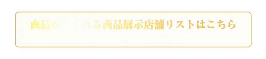 商品が見られる商品展示店舗リストはコチラ ※時期によって展示がされていない場合があります。