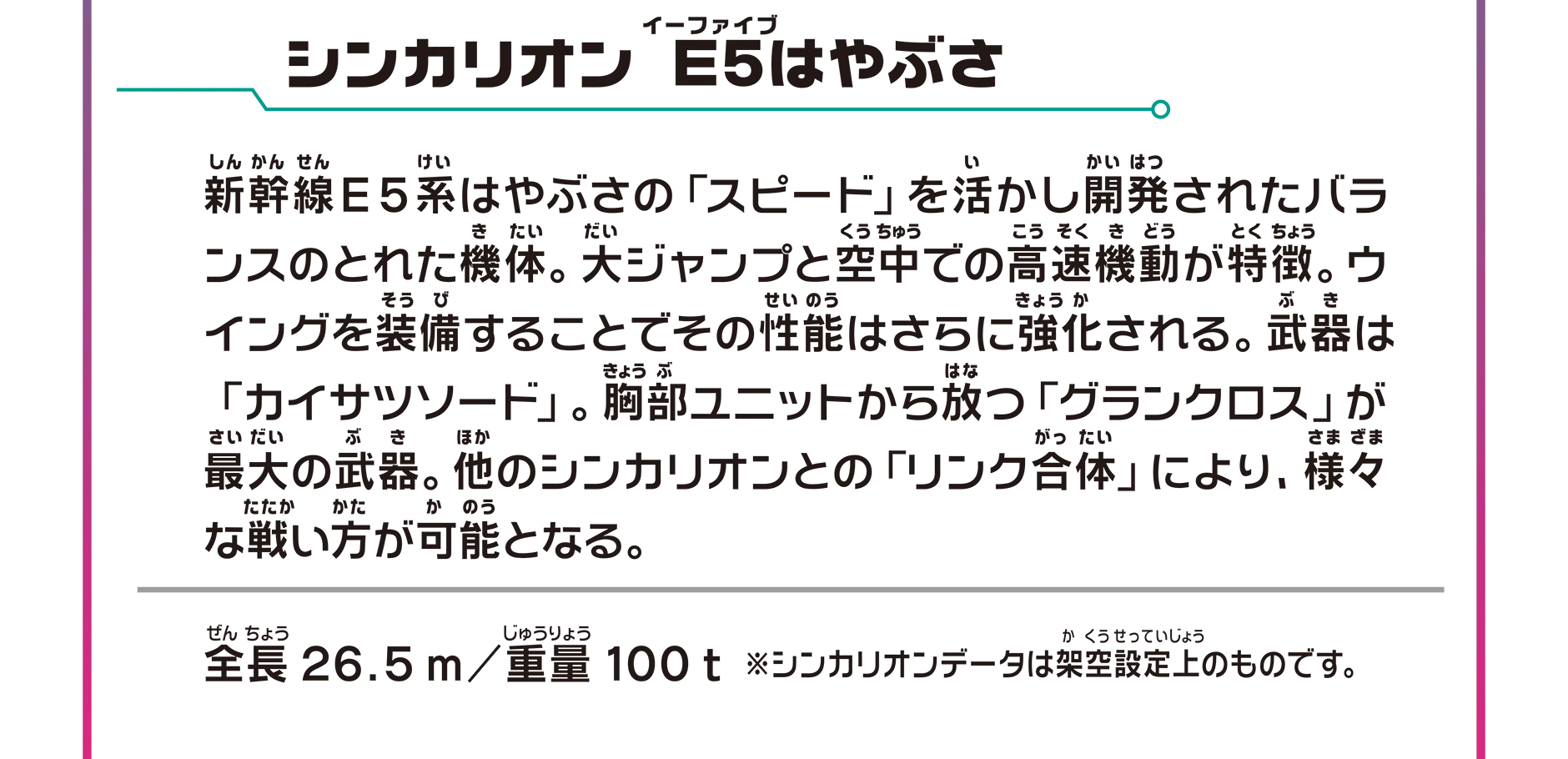 シンカリオン Ｅ５はやぶさ｜新幹線E5系はやぶさの「スピード」を活かし開発されたバランスのとれた機体。大ジャンプと空中での高速機動が特徴。ウイングを装備することでその性能はさらに強化される。武器は「カイサツソード」。胸部ユニットから放つ「グランクロス」が最大の武器。他のシンカリオンとの「リンク合体」により、さまざまな戦い方が可能となる。｜全長26.5m／重量100t ※シンカリオンデータは架空設定上のものです。