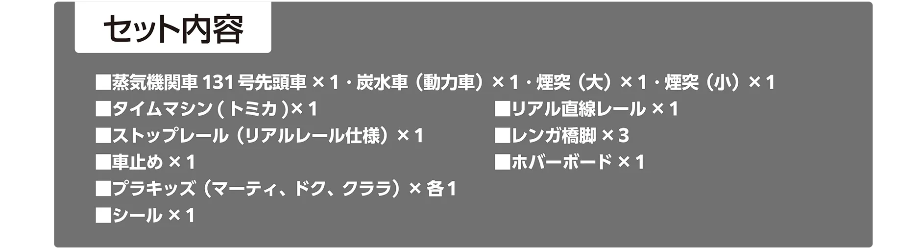 セット内容｜▪️蒸気機関車131号先頭車×1・炭水車（動力車）×1・煙突（大）×1・煙突（小）×1｜▪️タイムマシン（トミカ）×1｜▪️リアル直線レール×1｜▪️ストップレール（リアルレール仕様）×1｜▪️レンガ橋脚×3｜▪️車止め×1｜▪️ホバーボード×1｜▪️プラキッズ（マーティ、ドク、クララ）×各1｜▪️シール×1