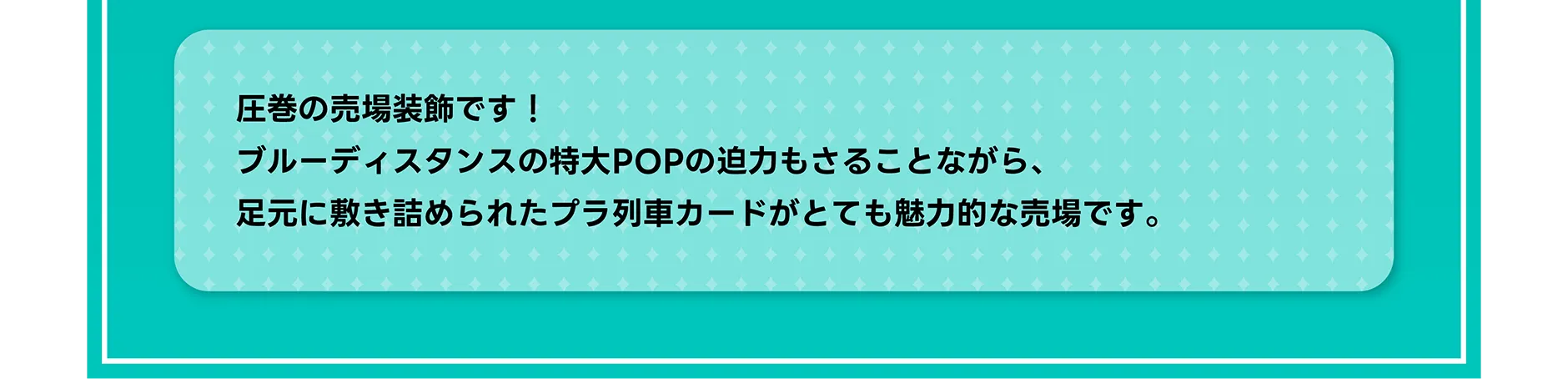 圧巻の売場装飾です！ブルーディスタンスの特大POPの迫力もさることながら、足元に敷き詰められたプラ列車カードがとても魅力的な売場です。