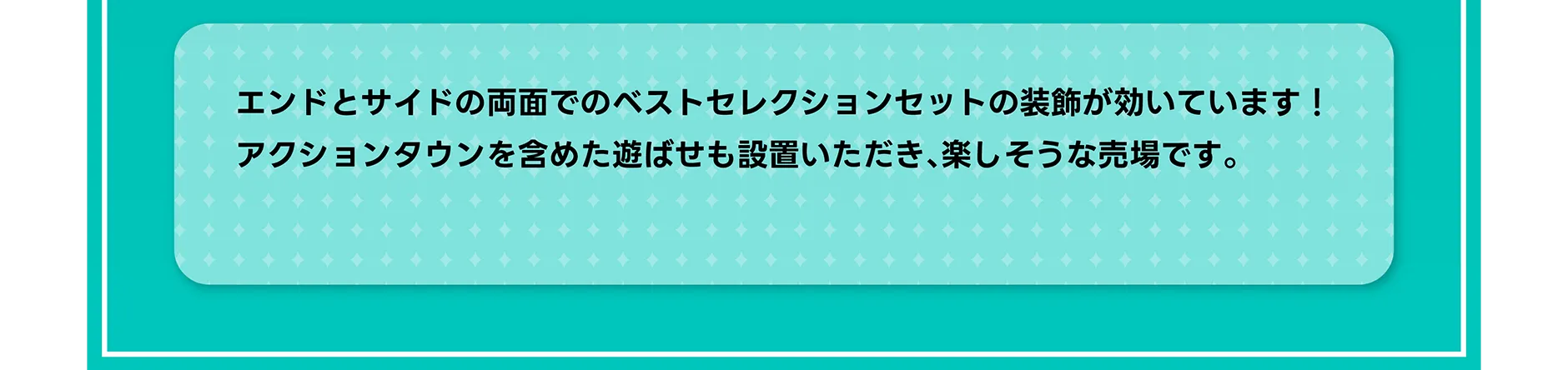 エンドとサイドの両面でのベストセレクションセットの装飾が効いています！アクションタウンを含めた遊ばせも設置いただき、楽しそうな売場です。