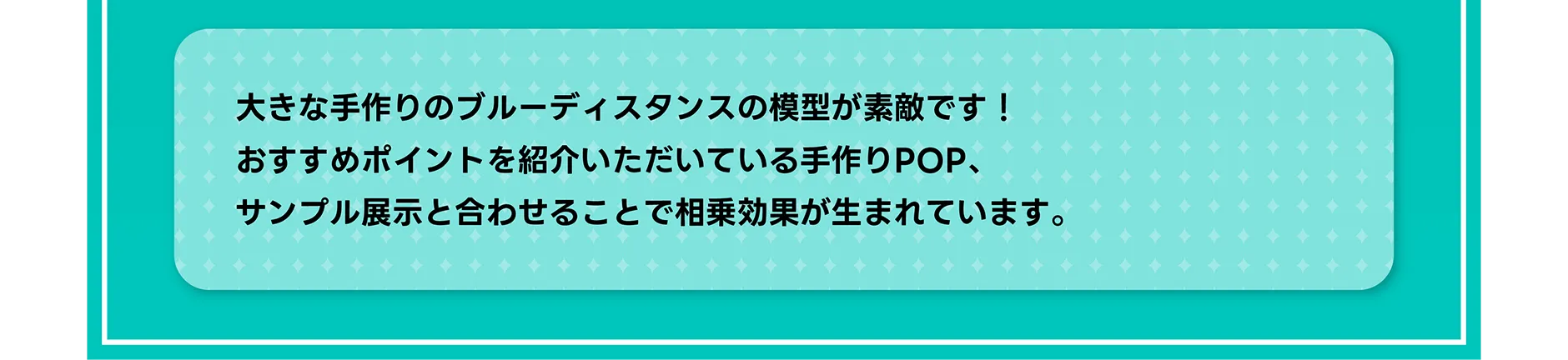 大きな手作りのブルーディスタンスの模型が素敵です！おすすめポイントを紹介いただいている手作りPOP、サンプル展示と合わせることで相乗効果が生まれています。