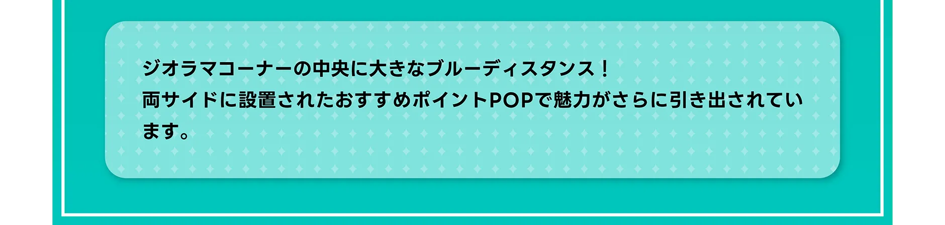 ジオラマコーナーの中央に大きなブルーディスタンス！両サイドに設置されたおすすめポイントPOPで魅力がさらに引き出されています。