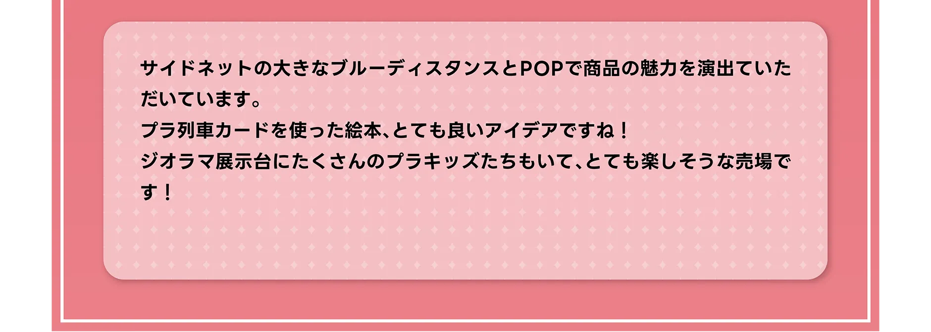 サイドネットの大きなブルーディスタンスとPOPで商品の魅力を演出ていただいています。プラ列車カードを使った絵本、とても良いアイデアですね！ジオラマ展示台にたくさんのプラキッズたちもいて、とても楽しそうな売場です！