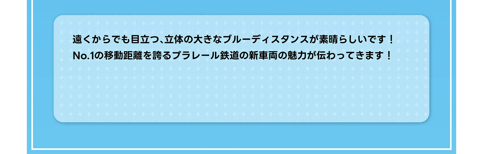 遠くからでも目立つ、立体の大きなブルーディスタンスが素晴らしいです！No.1の移動距離を誇るプラレール鉄道の新車両の魅力が伝わってきます！