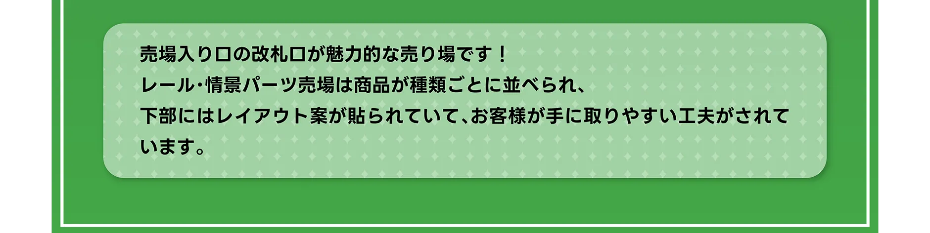 売場入り口の改札口が魅力的な売り場です！レール・情景パーツ売場は商品が種類ごとに並べられ、下部にはレイアウト案が貼られていて、お客様が手に取りやすい工夫がされています。