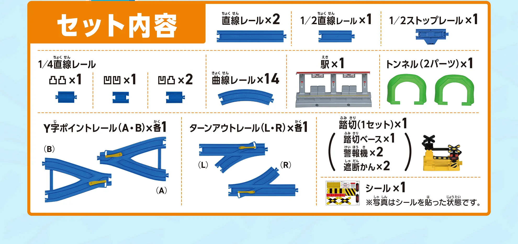 セット内容：直線レール×2｜1/2直線レール×1｜1/2ストップレール×1｜1/4直線レール凸凸×1、凹凹×1、凸凹×2｜曲線レール×14｜駅×1｜トンネル(2パーツ)×1｜Y字ポイントレール(A・B)×各1｜ターンアウトレール(L・R)×各1｜踏切(1セット)×1…踏切ベース×1、警報器×1、遮断かん×2｜シール×1 ※写真はシールを貼った状態です。