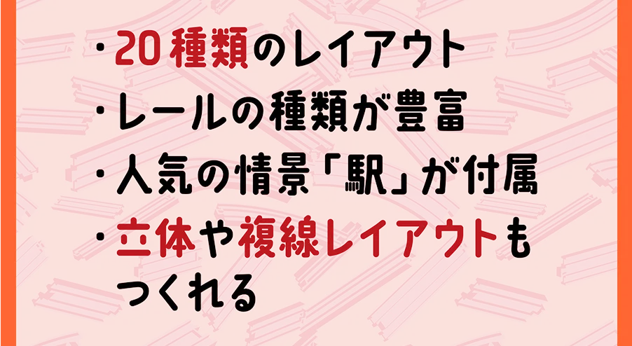 ・20種類 のレイアウト｜・レールの種類が豊富｜・人気の情景「駅」が付属｜・立体や複線レイアウトもつくれる