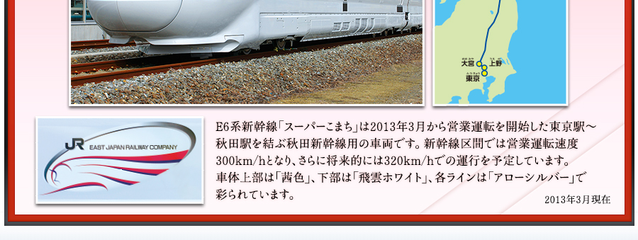 E6系新幹線「スーパーこまち」は2013年3月から営業運転を開始した東京駅～秋田駅を結ぶ秋田新幹線用の車両です。新幹線区間では営業運転速度300km/hとなり、さらに将来的には320km/hでの運行を予定しています。車体上部は「茜色」、下部は「飛雲ホワイト」、各ラインは「アローシルバー」で彩られています。2013年3月現在