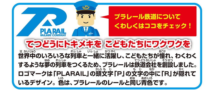 プラレール鉄道についてくわしくはココをチェック！｜てつどうにトキメキを こどもたちにワクワクを｜世界中のいろいろな列車と一緒に活躍し、こどもたちが憧れ、わくわくするような夢の列車をつくるため、プラレールは鉄道会社を創設しました。ロゴまーくは「PLARAIL」の頭文字「P」の文字の中に「R」が隠れているデザイン。色は、プラレールの色と同じ青色です。