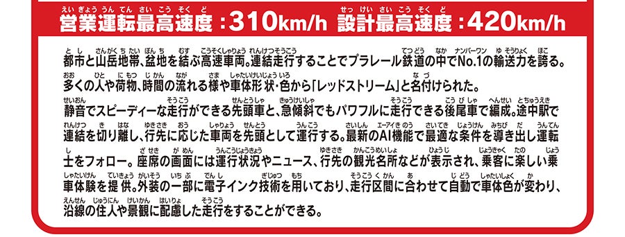営業運転最高速度：310km/h 設計最高速度：420km/h｜都市と山岳地帯、盆地を結ぶ高速車両。連結走行することでプラレール鉄道の中でNo.1の輸送力を誇る。多くの人や荷物、時間の流れる様や車体形状・色から「レッドストリーム」と名付けられた。