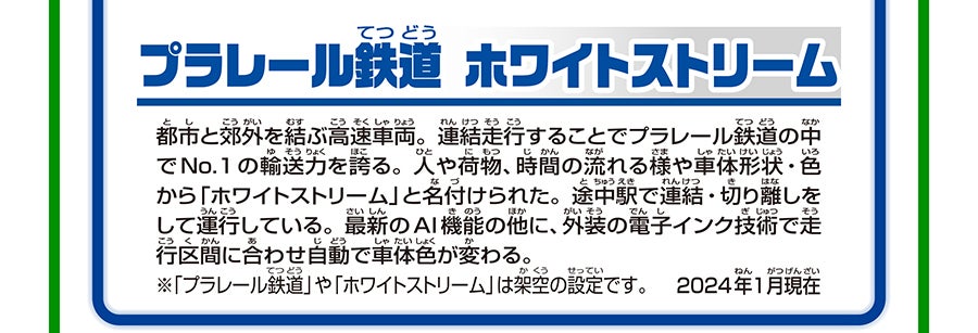 プラレール鉄道 ホワイトストリーム（連結仕様）｜都市と郊外を結ぶ高速車両。連結走行することでプラレール鉄道の中でNo.1の輸送力を誇る。人や荷物、時間の流れる様や車体形状・色から「ホワイトストリーム」と名付けられた。※「プラレール鉄道」や「ホワイトストリーム」は架空の設定です。2024年1月現在