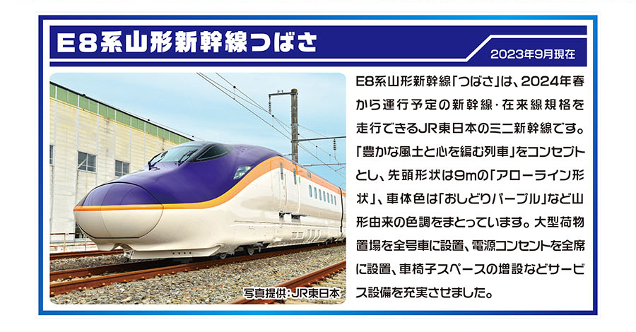 E8系山形新幹線つばさ｜E8系山形新幹線「つばさ」は、2024年春から運行予定の新幹線・在来線規格を走行できるJR東日本のミニ新幹線です。「豊かな風土と心を編む列車」をコンセプトとし、先頭形状は9mの「アローライン形状」、車体色は「おしどりパープル」など山形由来の色調をまとっています。大型荷物置場を全号車に設置、電源コンセントを全席に設置、車椅子スペースの増設などサービス設備を充実させました。｜写真提供：JR東日本｜2023年9月現在