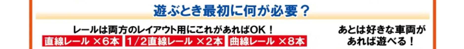 Q. 遊ぶとき最初に何が必要？｜A. レールは両方のレイアウト用にこれがあればOK！[直線レール×6本][1/2直線レール][曲線レール×8本] あとは好きな車両があれば遊べる！