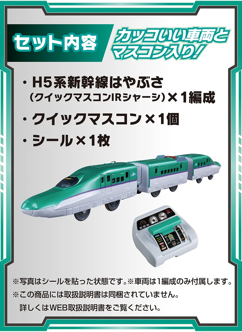セット内容：カッコいい車両とマスコン入り！｜・H5系新幹線はやぶさ（クイックマスコンIRシャーシ）×1編成・クイックマスコン×1個・シール×1枚｜※写真はシールを貼った状態です。※車両は1編成のみ付属します。※この商品には取扱説明書は同梱されていません。詳しくはWEB取扱説明書をご覧ください。