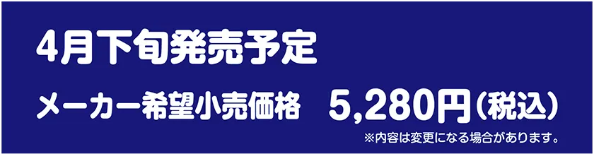 4月下旬発売予定｜メーカー希望小売価格 5,280円(税込)｜※内容は変更になる場合があります。