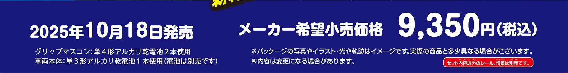 2025年10月18日発売 メーカー希望小売価格：9,350円（税込）｜グリップマスコン：単４形アルカリ乾電池２本使用　車両本体：単３形アルカリ乾電池１本使用(電池は別売です)｜※パッケージの写真やイラスト・光や軌跡はイメージです。実際の商品と多少異なる場合がございます。※内容は変更になる場合があります。