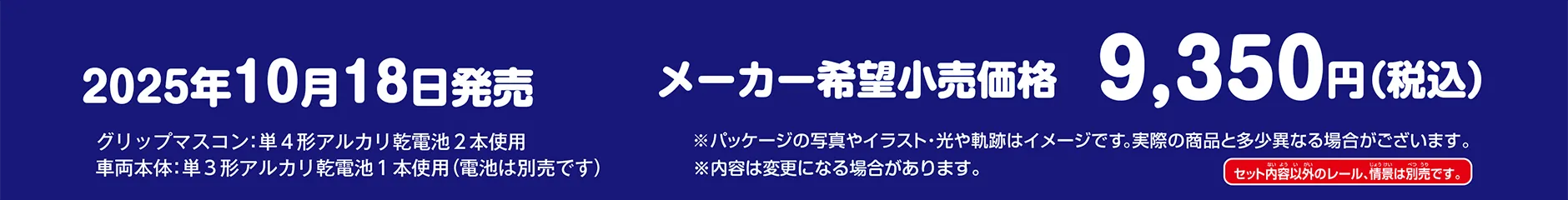 2025年10月18日発売 メーカー希望小売価格：9,350円（税込）｜グリップマスコン：単４形アルカリ乾電池２本使用　車両本体：単３形アルカリ乾電池１本使用(電池は別売です)｜※パッケージの写真やイラスト・光や軌跡はイメージです。実際の商品と多少異なる場合がございます。※内容は変更になる場合があります。