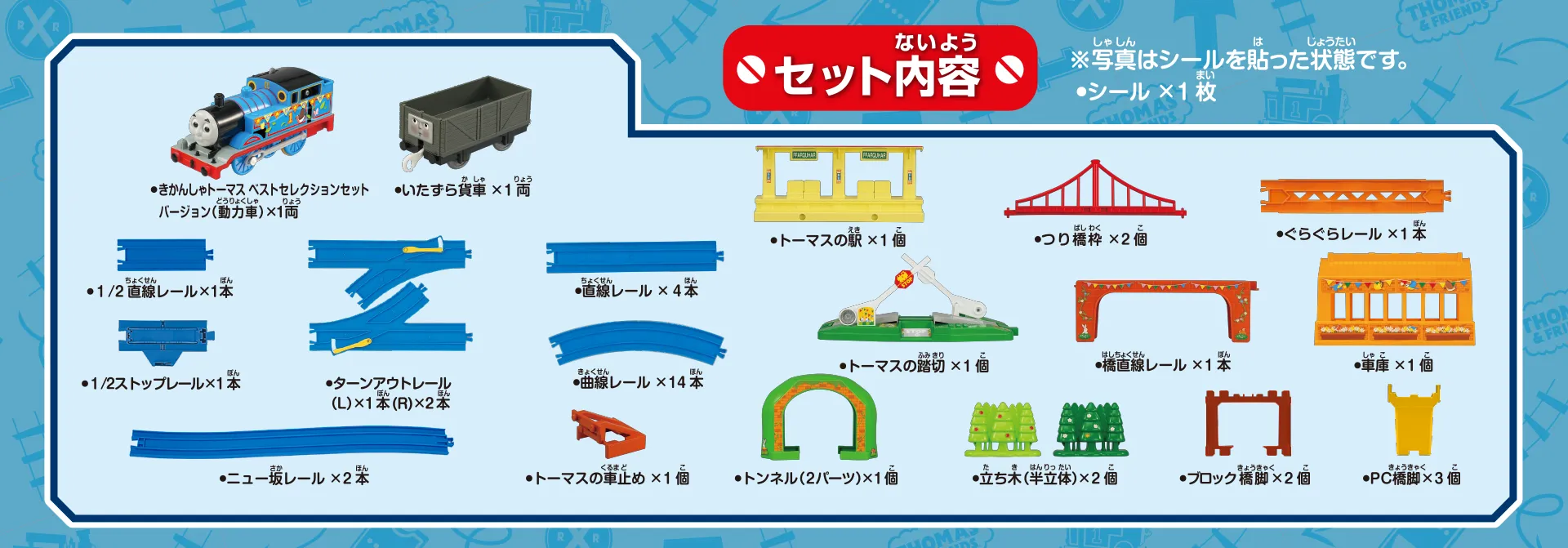 セット内容｜きかんしゃトーマス ベストセレクションセットバージョン（動力車）×1両｜いたずら貨車×1両｜1/2直線レール×1本｜1/2ストップレール×1本｜ターンアウトレール（L）×1本（R）×2本｜直線レール×4本｜曲線レール×14本｜ニュー坂レール×2本｜トーマスの車止め×1個｜トーマスの駅×1個｜つり橋枠×2個｜ぐらぐらレール×1本｜トーマスの踏切×1個｜橋直線レール×1本｜車庫×1個｜トンネル（2パーツ）×1個｜立ち木（半立体）×2個｜ブロック橋脚×2個｜PC橋脚×3個｜シール×1枚｜※写真はシールを貼った状態です。