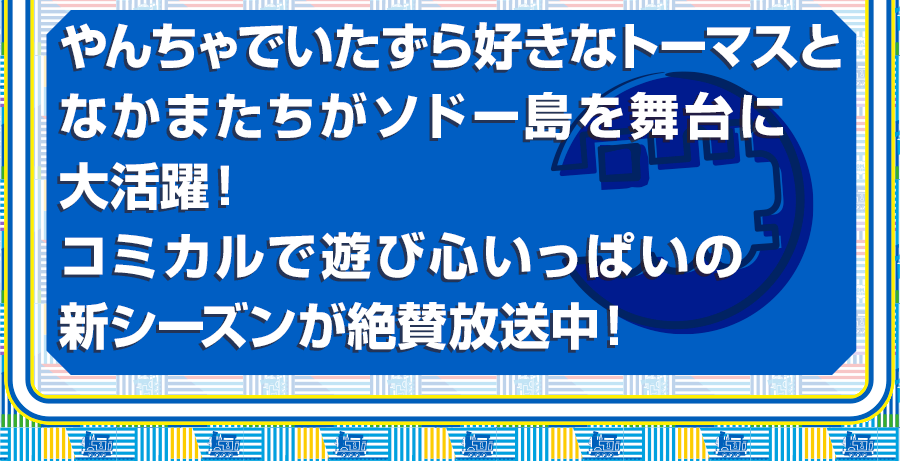 やんちゃでいたずら好きなトーマスとなかまたちがソドー島を舞台に大活躍！コミカルで遊び心いっぱいの新シーズンが絶賛放送中！