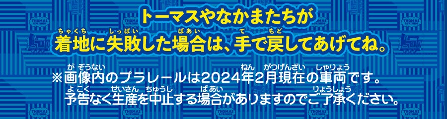 トーマスやなかまたちが着地に失敗した場合は、手で戻してあげてね。※画像内のプラレールは2024年2月現在の車両です。予告なく生産を中止する場合がありますのでご了承ください。