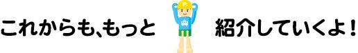 これからも、もっと紹介していくよ！