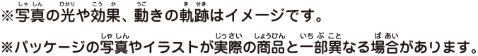 ※写真の光や効果、動きの軌道はイメージです。※パッケージの写真やイラストが実際の商品と一部異なる場合があります。