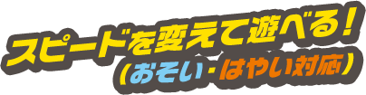 スピードを変えて遊べる！（おそい・はやい対応）