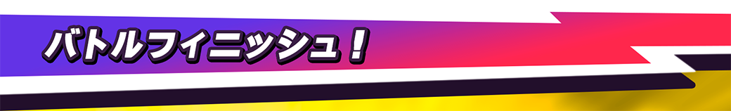 バトルフィニッシュ！