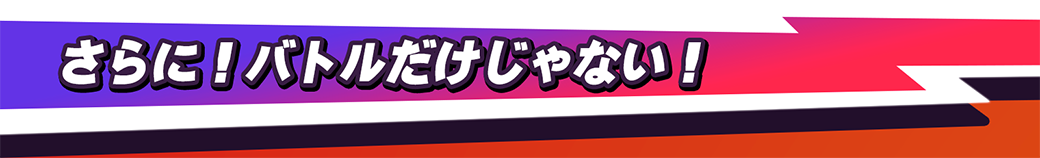 さらに！バトルだけじゃない！