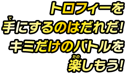 トロフィーを手にするのはだれだ！キミだけのバトルを楽しもう！