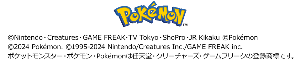 ©Nintendo・Creatures・GAME FREAK・TV Tokyo・ShoPro・JR Kikaku ©Pokémon ©2024 Pokémon. ©1995-2024 Nintendo/Creatures Inc./GAME FREAK inc. ポケットモンスター・ポケモン・Pokémonは任天堂・クリーチャーズ・ゲームフリークの登録商標です。