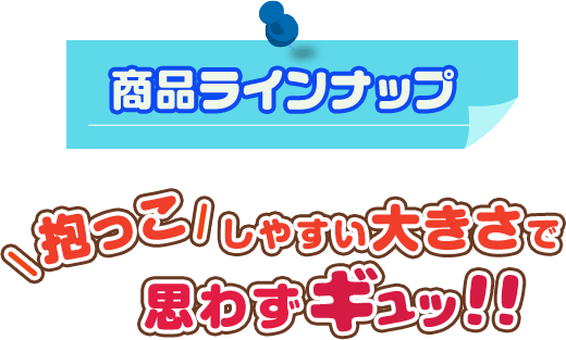 商品ラインナップ 抱っこしやすい大きさで思わずギュッ!!