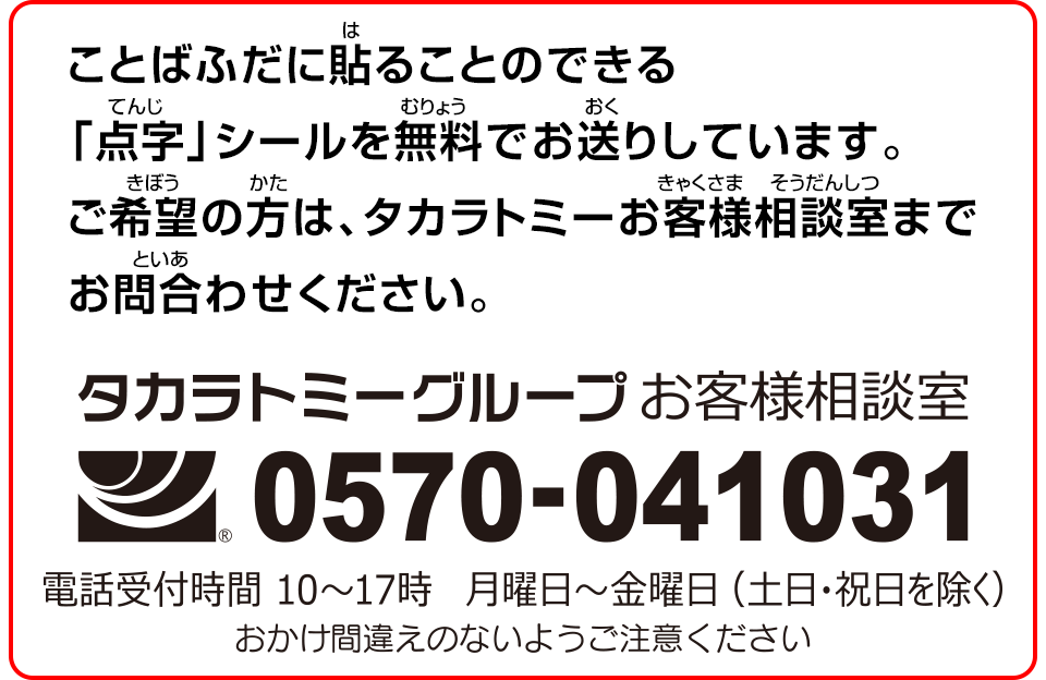 ことばふだに貼ることのできる「点字」シールを無料でお送りしています。ご希望の方は、タカラトミーお客様相談室までお問合わせください。 タカラトミー府グループお客様相談室 0570-041031