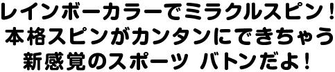 レインボーカラーでミラクルスピン！本格スピンがカンタンにできちゃう新感覚のスポーツ バトンだよ！
