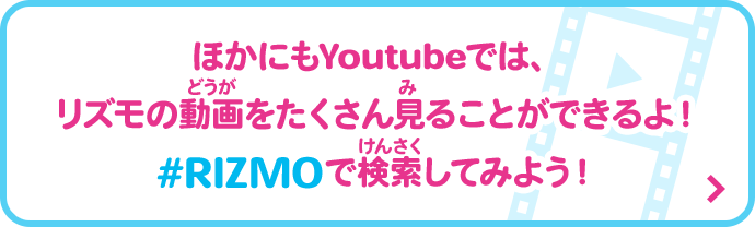 ほかにもYoutubeでは、リズモの動画をたくさん見ることができるよ！#RIZMOで検索してみよう！