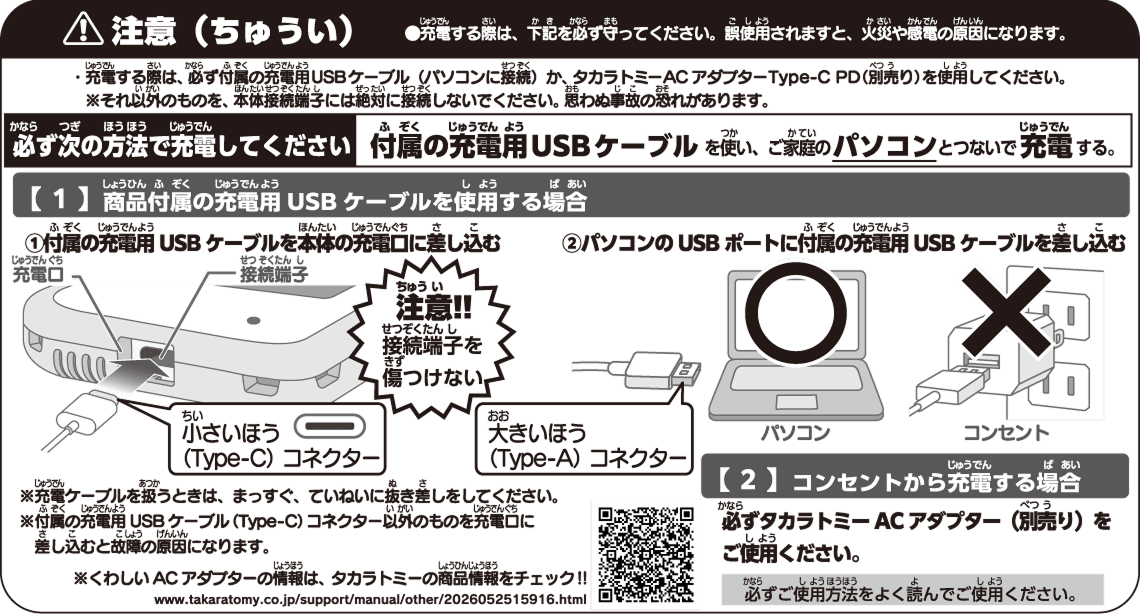 注意（ちゅうい） ●充電する際は、下記を必ず守ってください。誤使用されますと、火災や感電の原因になります。 ・充電する際は、必ず付属の充電用USBケーブル（パソコンに接続）か、タカラトミーACアダプターType-C PD（別売り）を使用してください。 ※それ以外のものを、本体接続端子には絶対に接続しないでください。思わぬ事故の恐れがあります。 必ず次の方法で充電してください  付属の充電用USBケーブルを使い、ご家庭のパソコンとつないで充電する。 【1】商品付属の充電用USBケーブルを使用する場合 ①付属の充電用USBケーブルを本体の充電口に差し込む ②パソコンのUSBポートに付属の充電用USBケーブルを差し込む ※充電ケーブルを扱うときは、まっすぐ、ていねいに抜き差しをしてください。 ※付属の充電用USBケーブル（Type-C）コネクター以外のものを充電口に差し込むと故障の原因になります。 ※くわしいACアダプターの情報は、タカラトミーの商品情報をチェック!! 【2】コンセントから充電する場合 必ずタカラトミー ACアダプター（別売り）をご使用ください。 必ずご使用方法をよく読んでご使用ください。