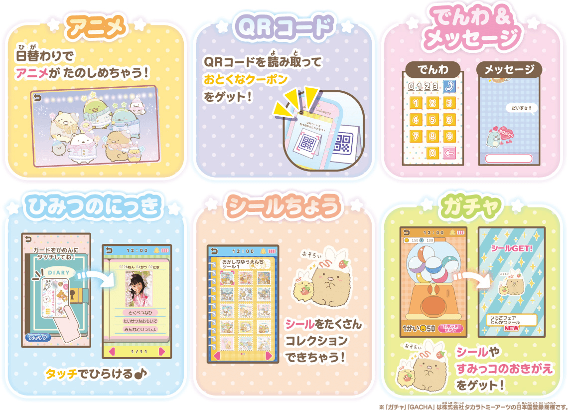 アニメ 日替わりでアニメがたのしめちゃう！ QRコード QRコードを読み取っておとくなクーポンをゲット！ でんわ＆メッセージ ひみつのにっき タッチでひらける♪ シールちょう シールをたくさんコレクションできちゃう！ ガチャ シールやすみっこのおきがえをゲット！ ※「ガチャ」「GACHA」は株式会社タカラトミーアーツの日本国登録商標です。
