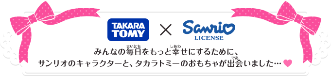 TAKARA TOMY × Sanrio みんなの毎日をもっと幸せにするために、サンリオのキャラクターと、タカラトミーのおもちゃが出会いました…♥