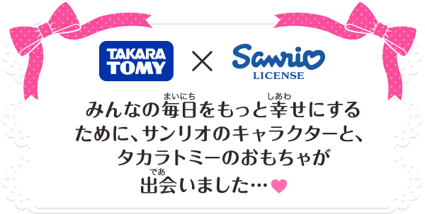 TAKARA TOMY × Sanrio みんなの毎日をもっと幸せにするために、サンリオのキャラクターと、タカラトミーのおもちゃが出会いました…♥