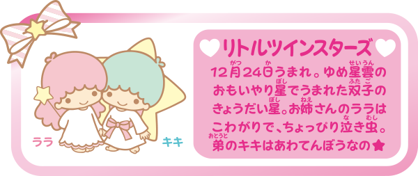 リトルツインスターズ 12月24日うまれ。ゆめ星雲のおもいやり星でうまれた双子のきょうだい星。お姉さんのララはこわがりで、ちょっぴり泣き虫。弟のキキはあわてんぼうなの★