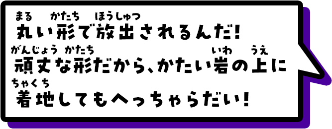 丸い形で放出されるんだ！頑丈な形だから、かたい岩の上に着地してもへっちゃらだい！
